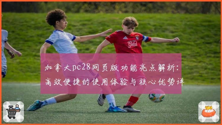 加拿大pc28网页版功能亮点解析：高效便捷的使用体验与核心优势详解