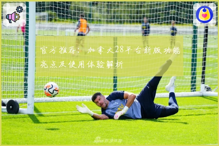 官方推荐：加拿大28平台新版功能亮点及使用体验解析