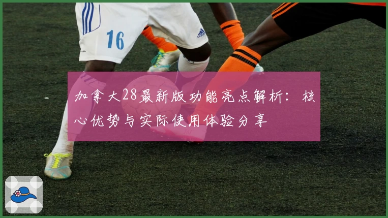 加拿大28最新版功能亮点解析：核心优势与实际使用体验分享